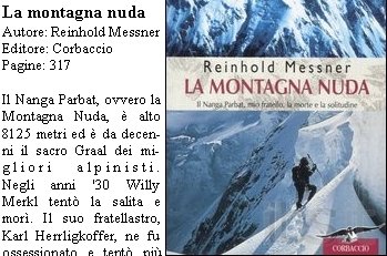 La montagna nuda
Autore: Reinhold Messner
Editore: Corbaccio
Pagine: 317 

Il Nanga Parbat, ovvero la Montagna Nuda,  alto 8125 metri ed  da decenni il sacro Graal dei migliori alpinisti. 
Negli anni '30 Willy Merkl tent la salita e mor. Il suo fratellastro, Karl Herrligkoffer, ne fu ossessionato e tent pi volte di "conquistare" la montagna in nome del fratello. Nel 1970 programma con i fratelli Messner di raggiungere la cima dal versante Rupal. E la storia si ripete: Reinhold e Gnther Messner sono i primi a salire lungo quella via, ma sono costretti dal maltempo a scendere lungo il versante opposto, il Diamir; Gnther perder la vita travolto da una slavina. I tragici ricordi non abbandoneranno mai Reinhold che, dopo trent'anni, decide di raccontare la sua versione dei fatti. 
